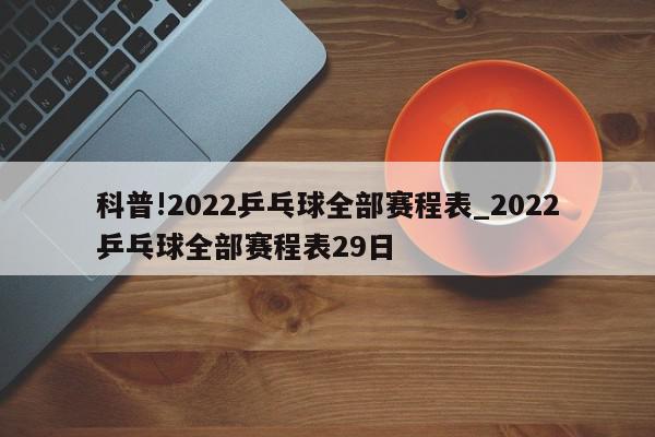 科普!2022乒乓球全部赛程表_2022乒乓球全部赛程表29日