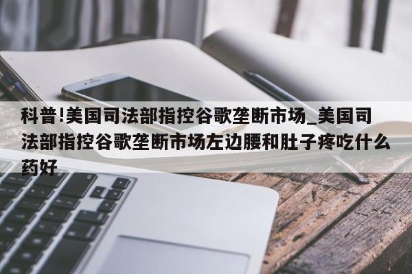 科普!美国司法部指控谷歌垄断市场_美国司法部指控谷歌垄断市场左边腰和肚子疼吃什么药好