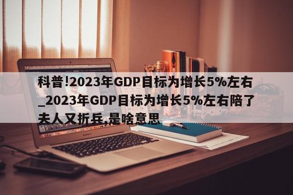 科普!2023年GDP目标为增长5%左右_2023年GDP目标为增长5%左右陪了夫人又折兵,是啥意思