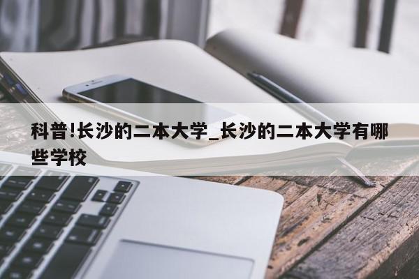 科普!长沙的二本大学_长沙的二本大学有哪些学校