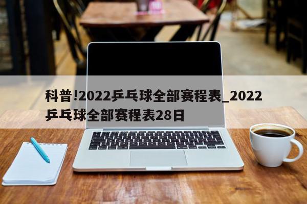 科普!2022乒乓球全部赛程表_2022乒乓球全部赛程表28日